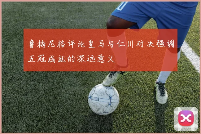 鲁梅尼格评论皇马与仁川对决强调五冠成就的深远意义