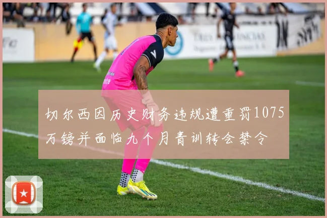 切尔西因历史财务违规遭重罚1075万镑并面临九个月青训转会禁令