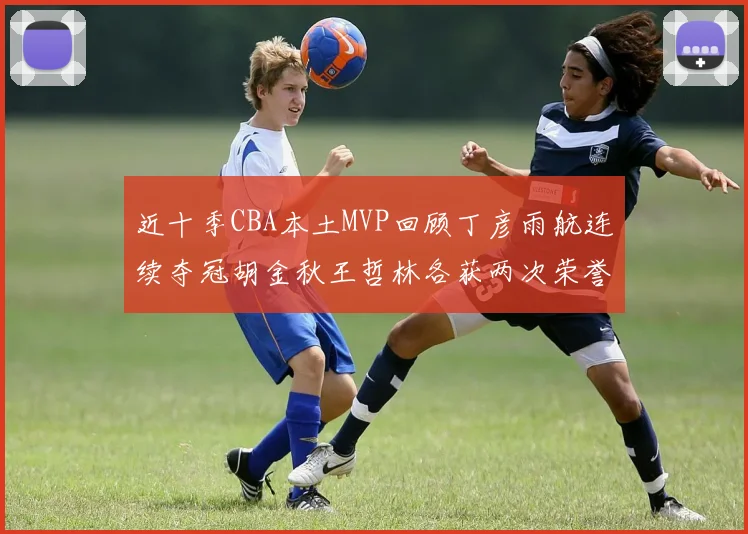 近十季CBA本土MVP回顾丁彦雨航连续夺冠胡金秋王哲林各获两次荣誉易建联依旧在列
